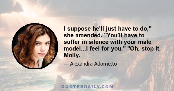 I suppose he'll just have to do, she amended. You'll have to suffer in silence with your male model...I feel for you. Oh, stop it, Molly.