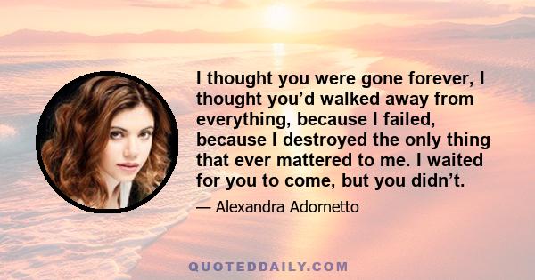 I thought you were gone forever, I thought you’d walked away from everything, because I failed, because I destroyed the only thing that ever mattered to me. I waited for you to come, but you didn’t.