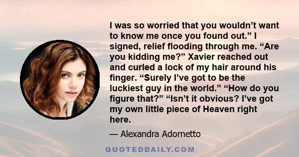 I was so worried that you wouldn’t want to know me once you found out.” I signed, relief flooding through me. “Are you kidding me?” Xavier reached out and curled a lock of my hair around his finger. “Surely I’ve got to