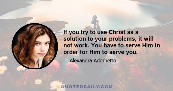 If you try to use Christ as a solution to your problems, it will not work. You have to serve Him in order for Him to serve you.