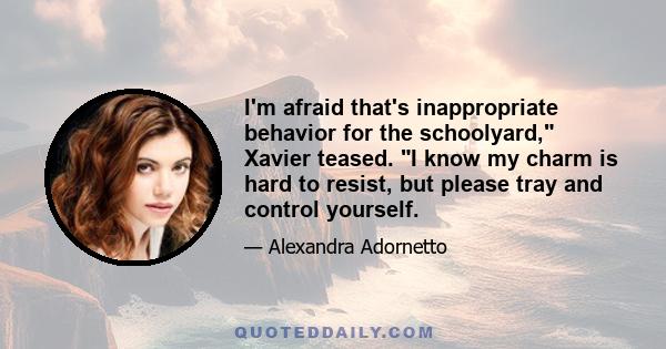 I'm afraid that's inappropriate behavior for the schoolyard, Xavier teased. I know my charm is hard to resist, but please tray and control yourself.