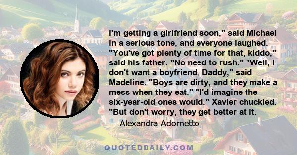 I'm getting a girlfriend soon, said Michael in a serious tone, and everyone laughed. You've got plenty of time for that, kiddo, said his father. No need to rush. Well, I don't want a boyfriend, Daddy, said Madeline.