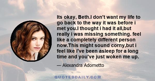 Its okay, Beth.I don't want my life to go back to the way it was before i met you.I thought i had it all,but really i was missing something. feel like a completely different person now.This might sound corny,but i feel