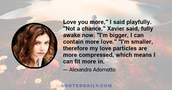 Love you more, I said playfully. Not a chance, Xavier said, fully awake now. I'm bigger, I can contain more love. I'm smaller, therefore my love particles are more compressed, which means I can fit more in.