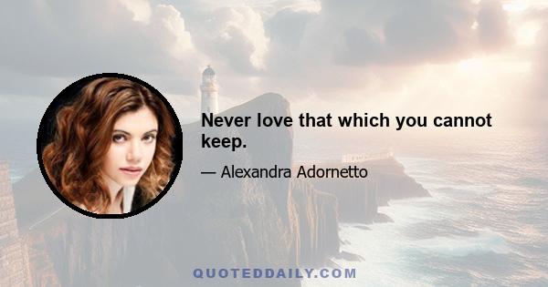 Never love that which you cannot keep.