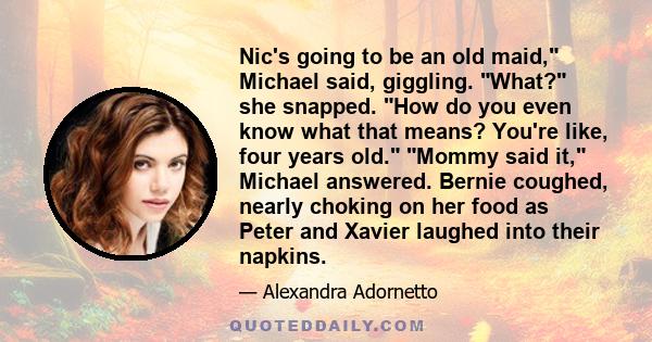 Nic's going to be an old maid, Michael said, giggling. What? she snapped. How do you even know what that means? You're like, four years old. Mommy said it, Michael answered. Bernie coughed, nearly choking on her food as 