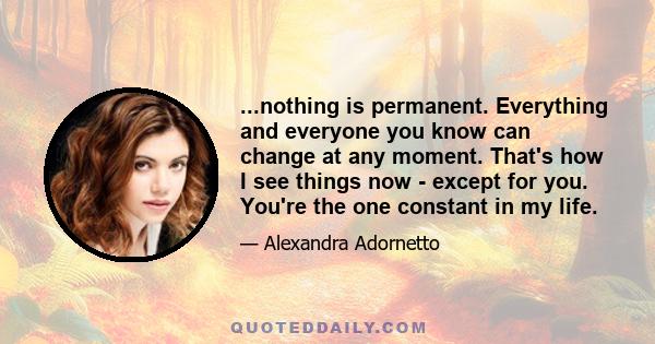 ...nothing is permanent. Everything and everyone you know can change at any moment. That's how I see things now - except for you. You're the one constant in my life.