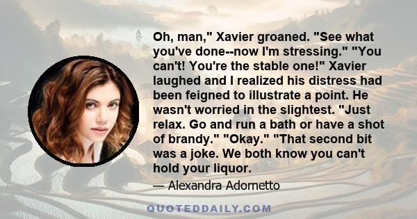 Oh, man, Xavier groaned. See what you've done--now I'm stressing. You can't! You're the stable one! Xavier laughed and I realized his distress had been feigned to illustrate a point. He wasn't worried in the slightest.