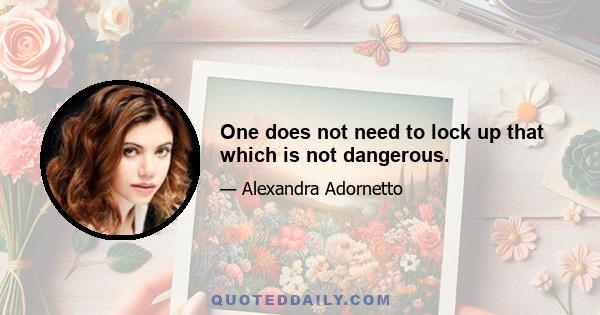 One does not need to lock up that which is not dangerous.