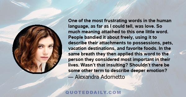 One of the most frustrating words in the human language, as far as I could tell, was love. So much meaning attached to this one little word. People bandied it about freely, using it to describe their attachments to