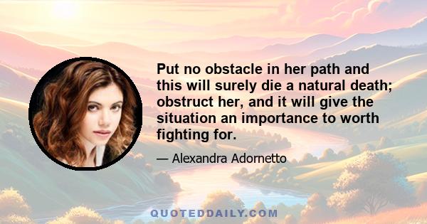 Put no obstacle in her path and this will surely die a natural death; obstruct her, and it will give the situation an importance to worth fighting for.