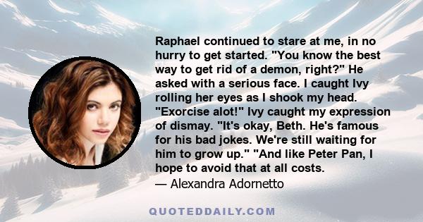 Raphael continued to stare at me, in no hurry to get started. You know the best way to get rid of a demon, right? He asked with a serious face. I caught Ivy rolling her eyes as I shook my head. Exorcise alot! Ivy caught 