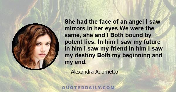 She had the face of an angel I saw mirrors in her eyes We were the same, she and I Both bound by potent lies. In him I saw my future In him I saw my friend In him I saw my destiny Both my beginning and my end.