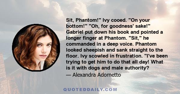 Sit, Phantom! Ivy cooed. On your bottom! Oh, for goodness' sake! Gabriel put down his book and pointed a longer finger at Phantom. Sit, he commanded in a deep voice. Phantom looked sheepish and sank straight to the