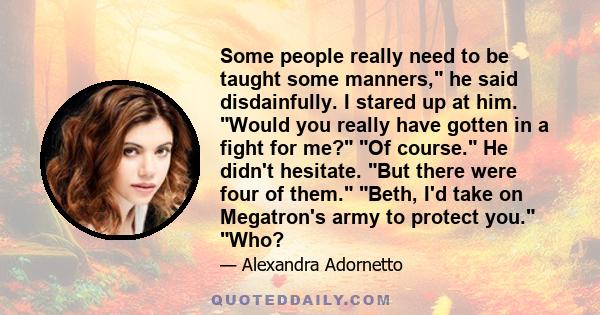 Some people really need to be taught some manners, he said disdainfully. I stared up at him. Would you really have gotten in a fight for me? Of course. He didn't hesitate. But there were four of them. Beth, I'd take on