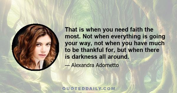 That is when you need faith the most. Not when everything is going your way, not when you have much to be thankful for, but when there is darkness all around.