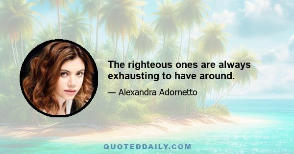 The righteous ones are always exhausting to have around.