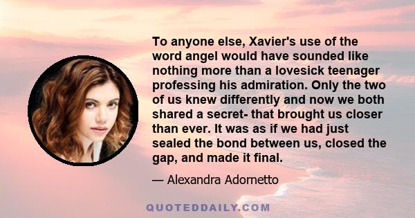 To anyone else, Xavier's use of the word angel would have sounded like nothing more than a lovesick teenager professing his admiration. Only the two of us knew differently and now we both shared a secret- that brought