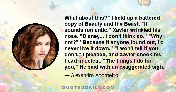 What about this? I held up a battered copy of Beauty and the Beast. It sounds romantic. Xavier wrinkled his nose. Disney... I don't think so. Why not? Because if anyone found out, I'd never live it down. I won't tell if 