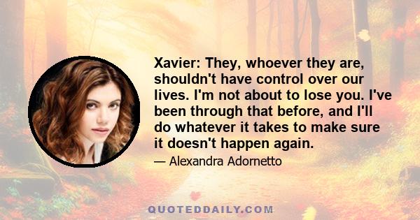 Xavier: They, whoever they are, shouldn't have control over our lives. I'm not about to lose you. I've been through that before, and I'll do whatever it takes to make sure it doesn't happen again.