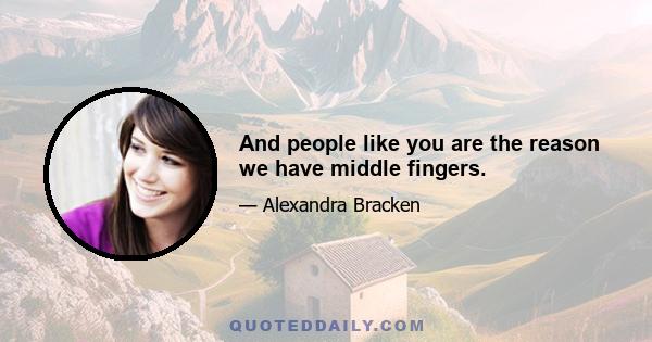 And people like you are the reason we have middle fingers.