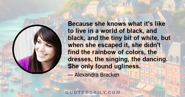 Because she knows what it's like to live in a world of black, and black, and the tiny bit of white, but when she escaped it, she didn't find the rainbow of colors, the dresses, the singing, the dancing. She only found