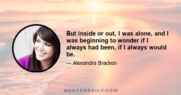 But inside or out, I was alone, and I was beginning to wonder if I always had been, if I always would be.