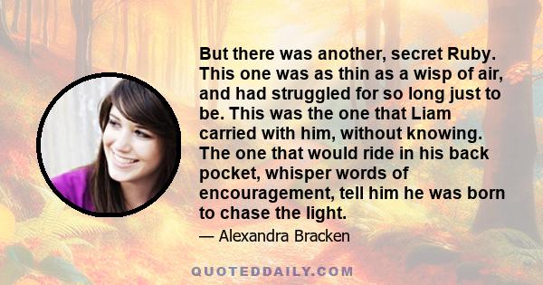 But there was another, secret Ruby. This one was as thin as a wisp of air, and had struggled for so long just to be. This was the one that Liam carried with him, without knowing. The one that would ride in his back