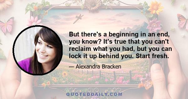 But there's a beginning in an end, you know? It's true that you can't reclaim what you had, but you can lock it up behind you. Start fresh.