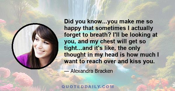 Did you know...you make me so happy that sometimes I actually forget to breath? I'll be looking at you, and my chest will get so tight...and it's like, the only thought in my head is how much I want to reach over and