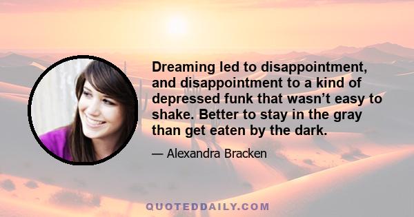 Dreaming led to disappointment, and disappointment to a kind of depressed funk that wasn’t easy to shake. Better to stay in the gray than get eaten by the dark.