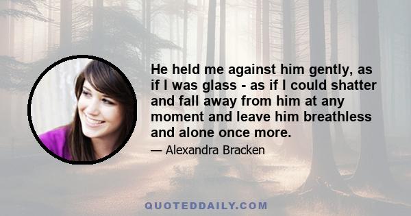 He held me against him gently, as if I was glass - as if I could shatter and fall away from him at any moment and leave him breathless and alone once more.