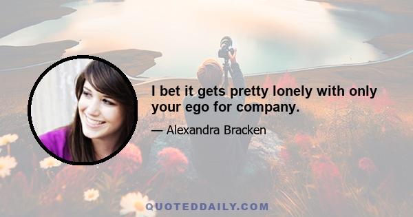 I bet it gets pretty lonely with only your ego for company.