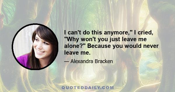 I can't do this anymore, I cried, Why won't you just leave me alone? Because you would never leave me.