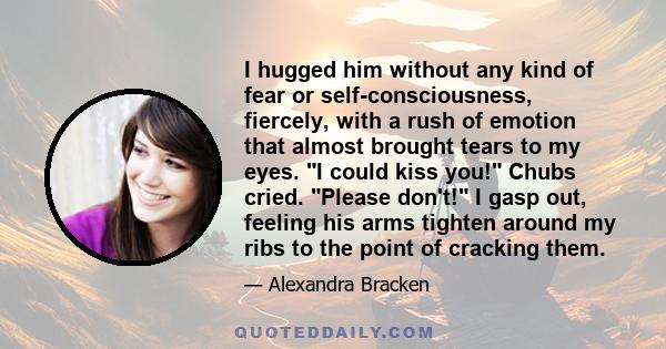 I hugged him without any kind of fear or self-consciousness, fiercely, with a rush of emotion that almost brought tears to my eyes. I could kiss you! Chubs cried. Please don't! I gasp out, feeling his arms tighten