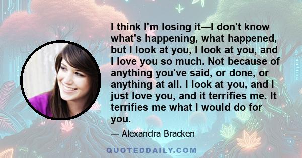 I think I'm losing it—I don't know what's happening, what happened, but I look at you, I look at you, and I love you so much. Not because of anything you've said, or done, or anything at all. I look at you, and I just