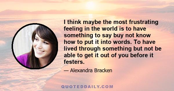 I think maybe the most frustrating feeling in the world is to have something to say buy not know how to put it into words. To have lived through something but not be able to get it out of you before it festers.