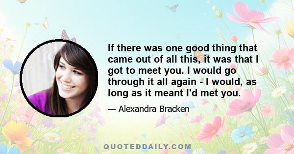 If there was one good thing that came out of all this, it was that I got to meet you. I would go through it all again - I would, as long as it meant I'd met you.