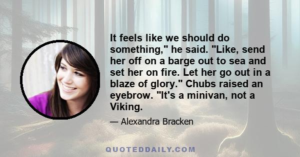 It feels like we should do something, he said. Like, send her off on a barge out to sea and set her on fire. Let her go out in a blaze of glory. Chubs raised an eyebrow. It's a minivan, not a Viking.