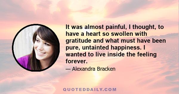 It was almost painful, I thought, to have a heart so swollen with gratitude and what must have been pure, untainted happiness. I wanted to live inside the feeling forever.