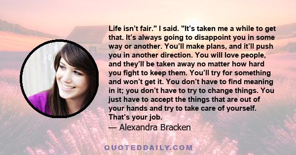 Life isn’t fair. I said. It’s taken me a while to get that. It’s always going to disappoint you in some way or another. You’ll make plans, and it’ll push you in another direction. You will love people, and they’ll be