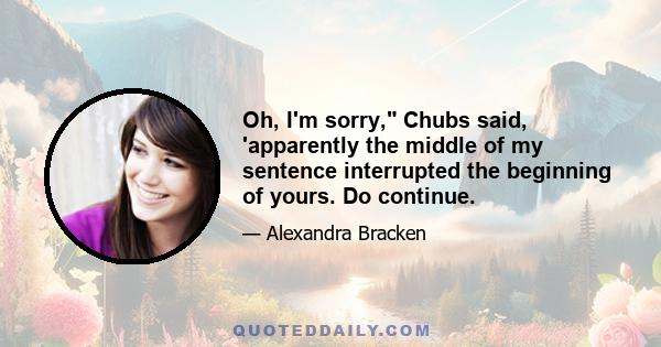 Oh, I'm sorry, Chubs said, 'apparently the middle of my sentence interrupted the beginning of yours. Do continue.