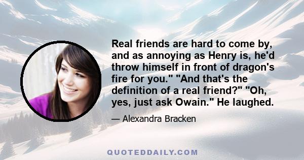 Real friends are hard to come by, and as annoying as Henry is, he'd throw himself in front of dragon's fire for you. And that's the definition of a real friend? Oh, yes, just ask Owain. He laughed.