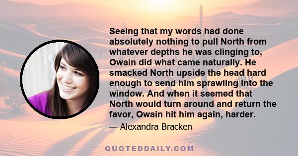 Seeing that my words had done absolutely nothing to pull North from whatever depths he was clinging to, Owain did what came naturally. He smacked North upside the head hard enough to send him sprawling into the window.