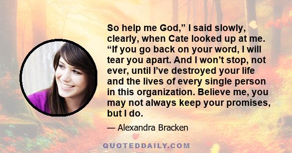 So help me God,” I said slowly, clearly, when Cate looked up at me. “If you go back on your word, I will tear you apart. And I won’t stop, not ever, until I’ve destroyed your life and the lives of every single person in 