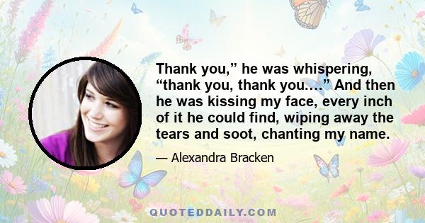 Thank you,” he was whispering, “thank you, thank you.…” And then he was kissing my face, every inch of it he could find, wiping away the tears and soot, chanting my name.