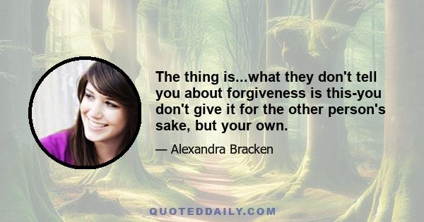 The thing is...what they don't tell you about forgiveness is this-you don't give it for the other person's sake, but your own.