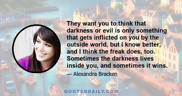 They want you to think that darkness or evil is only something that gets inflicted on you by the outside world, but I know better, and I think the freak does, too. Sometimes the darkness lives inside you, and sometimes