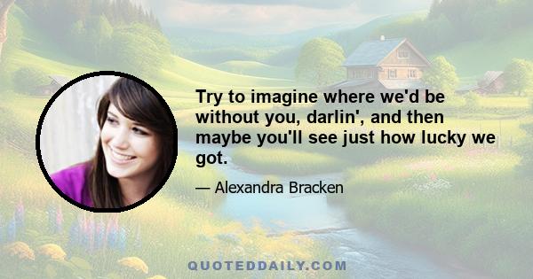 Try to imagine where we'd be without you, darlin', and then maybe you'll see just how lucky we got.