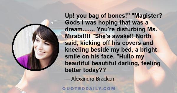 Up! you bag of bones! Magister? Gods i was hoping that was a dream....... You're disturbing Ms. Mirabil!!! She's awake!! North said, kicking off his covers and kneeling beside my bed, a bright smile on his face. Hullo